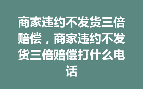 商家违约不发货三倍赔偿，商家违约不发货三倍赔偿打什么电话