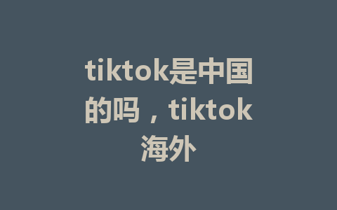 tiktok是中国的吗，tiktok海外