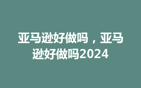 亚马逊好做吗，亚马逊好做吗2024