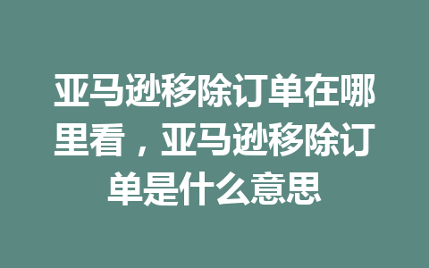 亚马逊移除订单在哪里看，亚马逊移除订单是什么意思